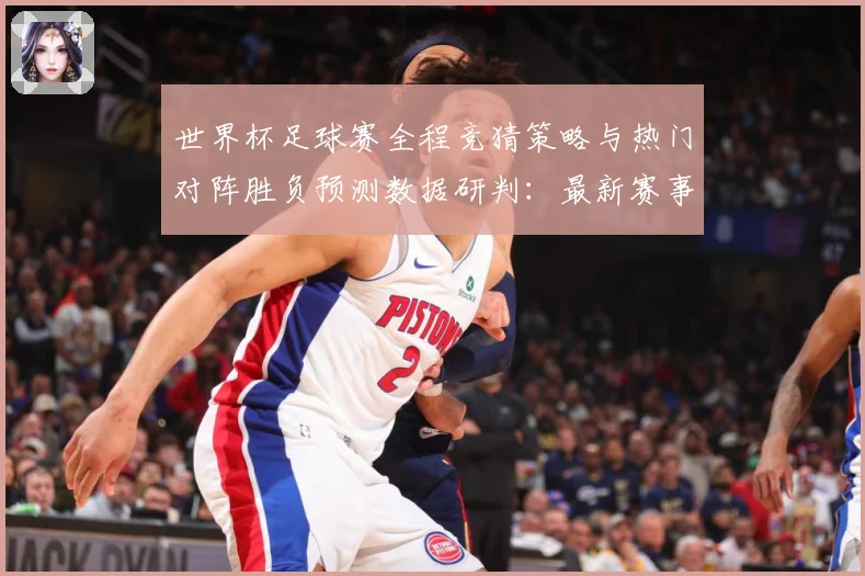 世界杯足球赛全程竞猜策略与热门对阵胜负预测数据研判：最新赛事动态与深度分析