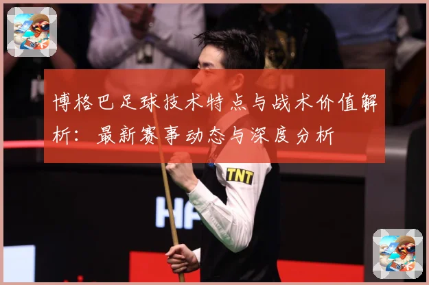 博格巴足球技术特点与战术价值解析：最新赛事动态与深度分析
