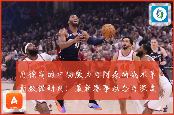厄德高的中场魔力与阿森纳战术革新数据研判：最新赛事动态与深度分析