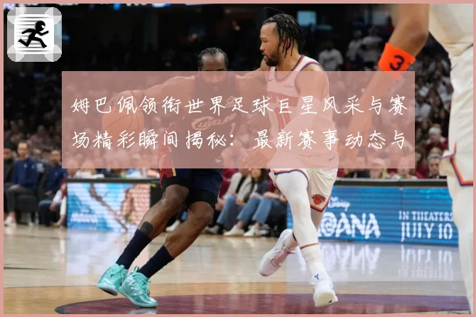 姆巴佩领衔世界足球巨星风采与赛场精彩瞬间揭秘：最新赛事动态与深度分析