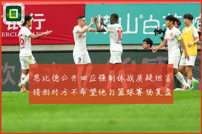 恩比德公开回应强制休战质疑坦言猜测对方不希望他打篮球赛场复盘：最新赛事动态与深度分析