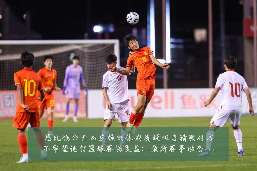 恩比德公开回应强制休战质疑坦言猜测对方不希望他打篮球赛场复盘:最新赛事动态与深度分析