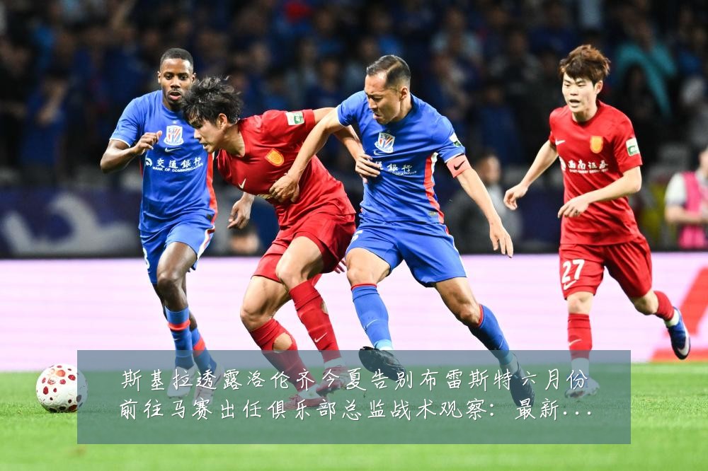 斯基拉透露洛伦齐今夏告别布雷斯特六月份前往马赛出任俱乐部总监战术观察:最新赛事动态与深度分析