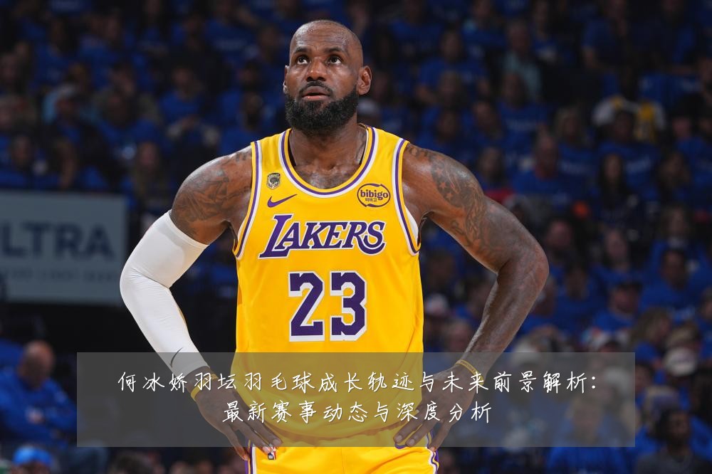 何冰娇羽坛羽毛球成长轨迹与未来前景解析:最新赛事动态与深度分析