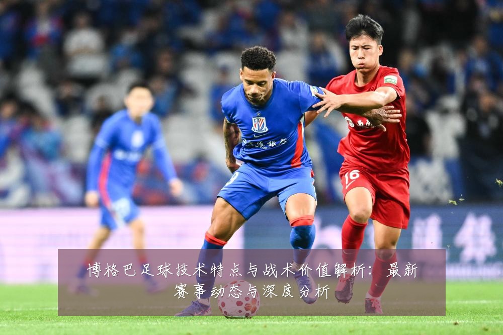 博格巴足球技术特点与战术价值解析:最新赛事动态与深度分析