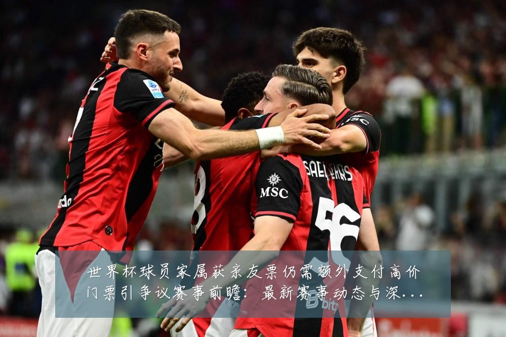 世界杯球员家属获亲友票仍需额外支付高价门票引争议赛事前瞻:最新赛事动态与深度分析